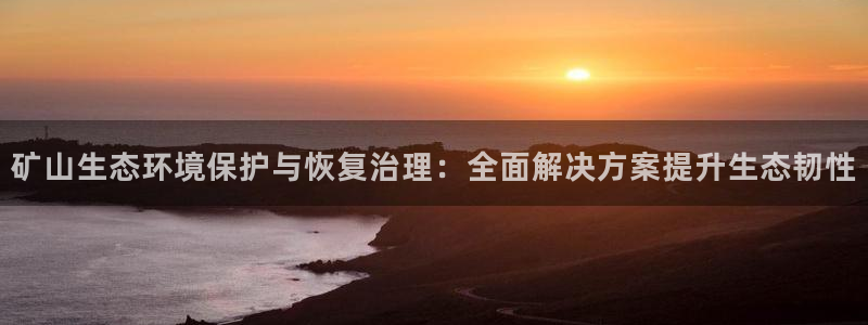 凯发网娱乐官网登录：矿山生态环境保护与恢复治理：全面解决方案提升生态韧性