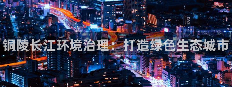 凯发官方网站|铜陵长江环境治理：打造绿色生态城市